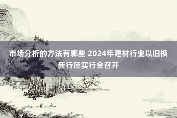 市场分析的方法有哪些 2024年建材行业以旧换新行径实行会召开