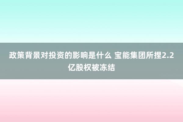 政策背景对投资的影响是什么 宝能集团所捏2.2亿股权被冻结