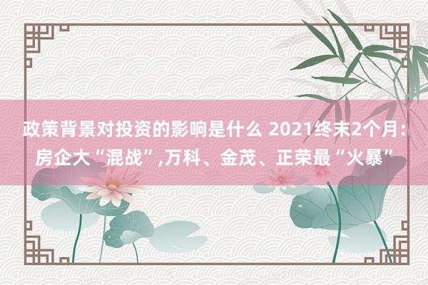 政策背景对投资的影响是什么 2021终末2个月:房企大“混战”,万科、金茂、正荣最“火暴”