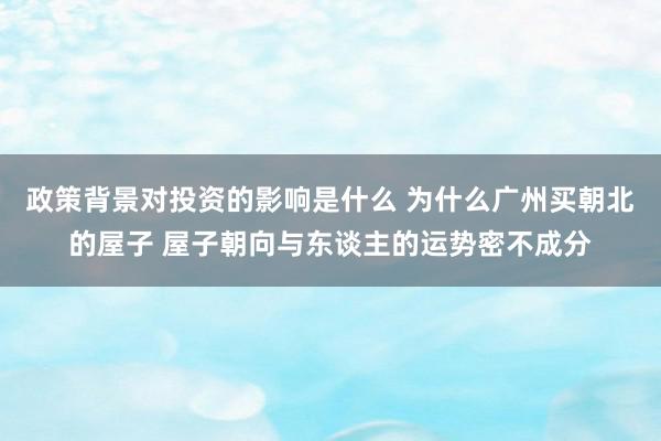 政策背景对投资的影响是什么 为什么广州买朝北的屋子 屋子朝向与东谈主的运势密不成分