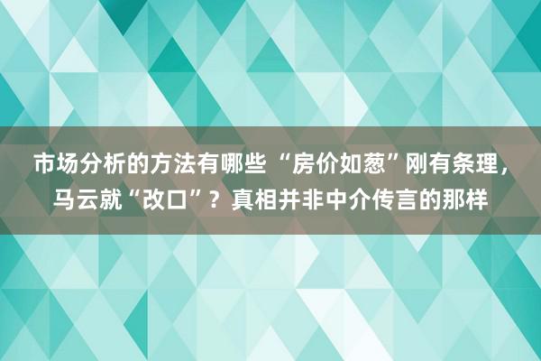 市场分析的方法有哪些 “房价如葱”刚有条理，马云就“改口”？真相并非中介传言的那样