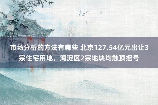 市场分析的方法有哪些 北京127.54亿元出让3宗住宅用地，海淀区2宗地块均触顶摇号