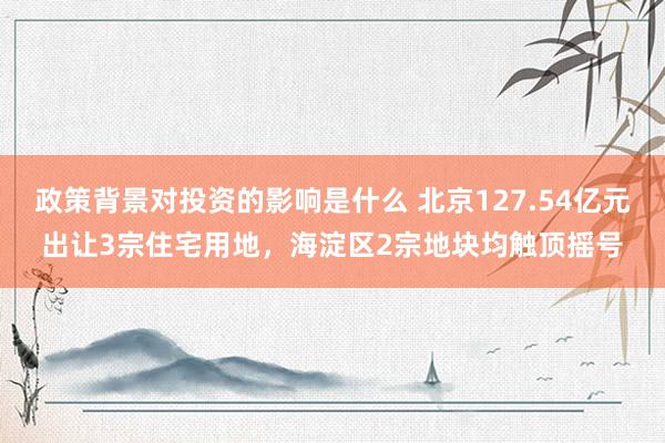 政策背景对投资的影响是什么 北京127.54亿元出让3宗住宅用地，海淀区2宗地块均触顶摇号