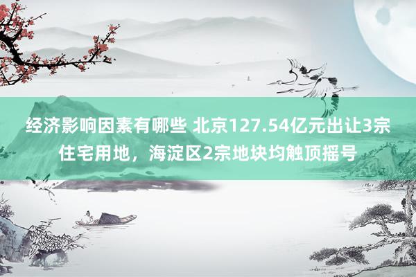 经济影响因素有哪些 北京127.54亿元出让3宗住宅用地，海淀区2宗地块均触顶摇号