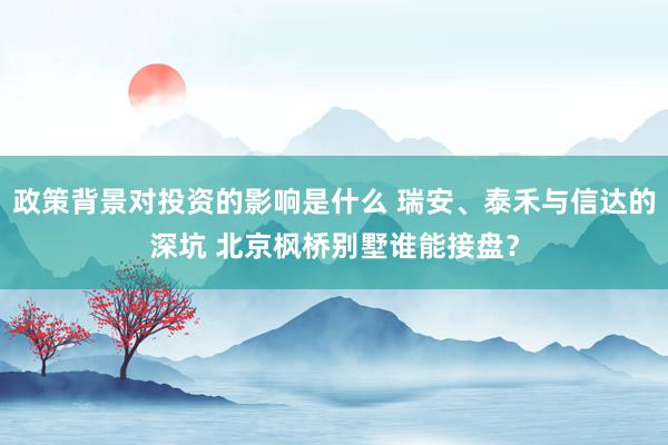 政策背景对投资的影响是什么 瑞安、泰禾与信达的深坑 北京枫桥别墅谁能接盘？