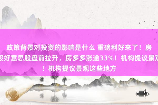 政策背景对投资的影响是什么 重磅利好来了！房地产中概股好意思股盘前拉升，房多多涨逾33%！机构提议景观这些地方