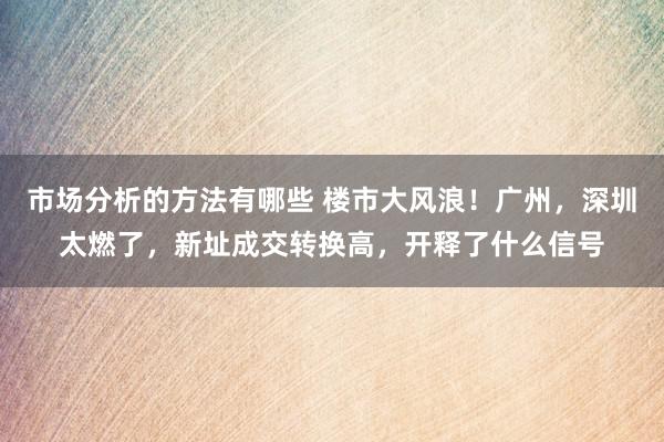 市场分析的方法有哪些 楼市大风浪！广州，深圳太燃了，新址成交转换高，开释了什么信号