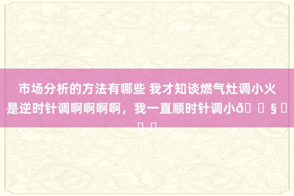 市场分析的方法有哪些 我才知谈燃气灶调小火，是逆时针调啊啊啊啊，我一直顺时针调小😧 ​​