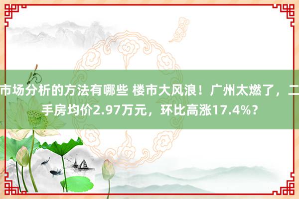 市场分析的方法有哪些 楼市大风浪！广州太燃了，二手房均价2.97万元，环比高涨17.4%？