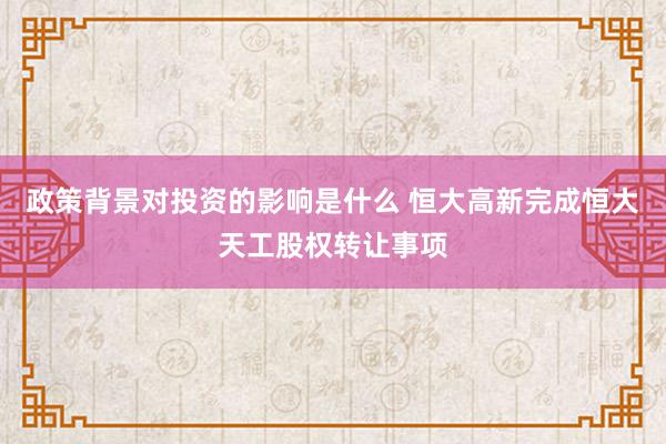 政策背景对投资的影响是什么 恒大高新完成恒大天工股权转让事项