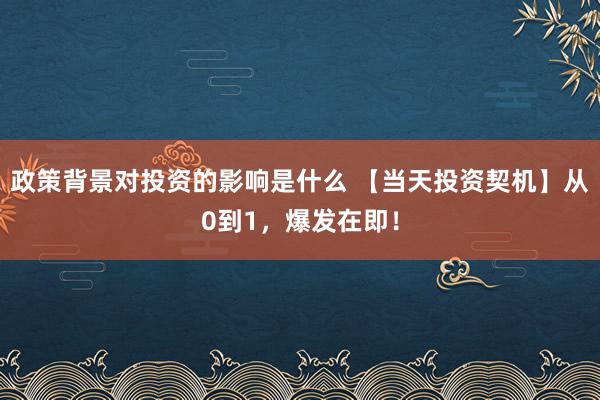 政策背景对投资的影响是什么 【当天投资契机】从0到1，爆发在即！