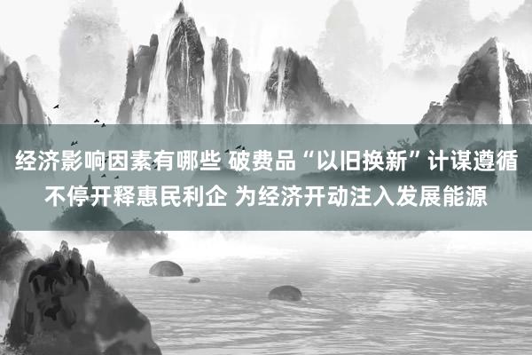 经济影响因素有哪些 破费品“以旧换新”计谋遵循不停开释惠民利企 为经济开动注入发展能源