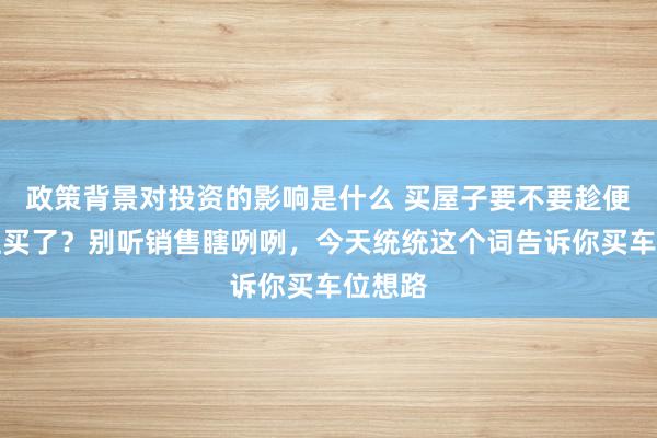 政策背景对投资的影响是什么 买屋子要不要趁便把车位买了？别听销售瞎咧咧，今天统统这个词告诉你买车位想路