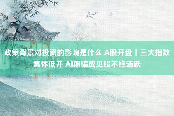 政策背景对投资的影响是什么 A股开盘｜三大指数集体低开 AI期骗成见股不绝活跃