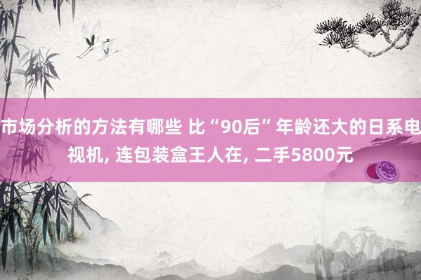 市场分析的方法有哪些 比“90后”年龄还大的日系电视机, 连包装盒王人在, 二手5800元