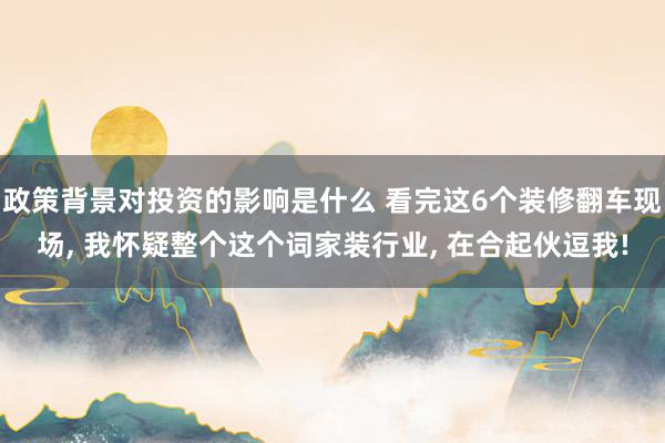 政策背景对投资的影响是什么 看完这6个装修翻车现场, 我怀疑整个这个词家装行业, 在合起伙逗我!