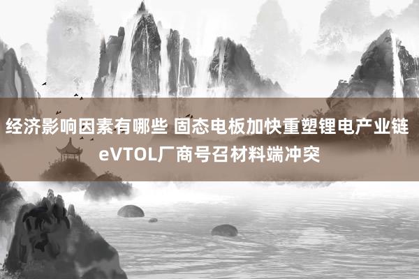 经济影响因素有哪些 固态电板加快重塑锂电产业链 eVTOL厂商号召材料端冲突