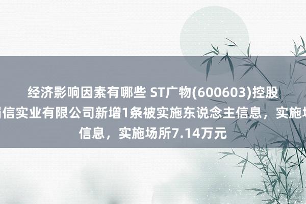 经济影响因素有哪些 ST广物(600603)控股的四川广汇蜀信实业有限公司新增1条被实施东说念主信息，实施场所7.14万元