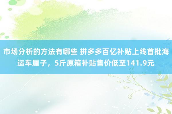 市场分析的方法有哪些 拼多多百亿补贴上线首批海运车厘子，5斤原箱补贴售价低至141.9元