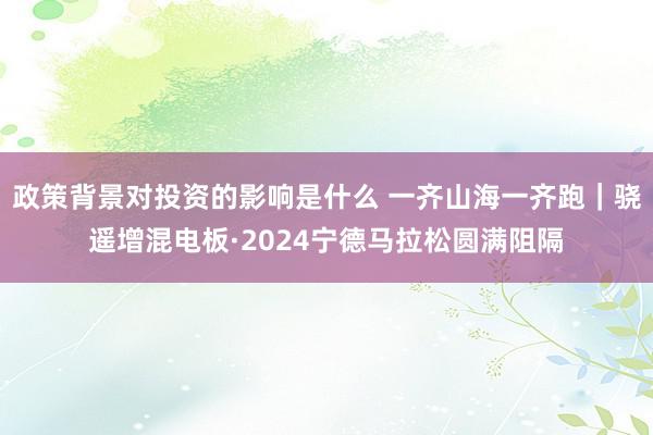 政策背景对投资的影响是什么 一齐山海一齐跑｜骁遥增混电板·2024宁德马拉松圆满阻隔