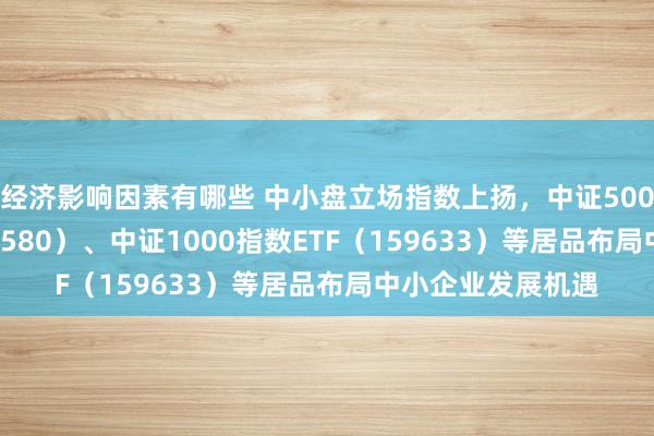 经济影响因素有哪些 中小盘立场指数上扬，中证500ETF易方达（510580）、中证1000指数ETF（159633）等居品布局中小企业发展机遇