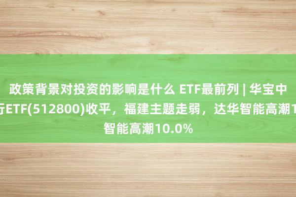 政策背景对投资的影响是什么 ETF最前列 | 华宝中证银行ETF(512800)收平，福建主题走弱，达华智能高潮10.0%