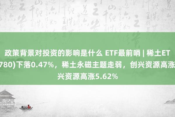 政策背景对投资的影响是什么 ETF最前哨 | 稀土ETF(516780)下落0.47%，稀土永磁主题走弱，创兴资源高涨5.62%