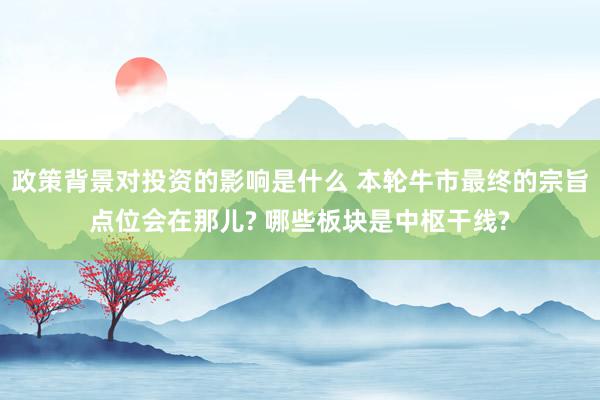 政策背景对投资的影响是什么 本轮牛市最终的宗旨点位会在那儿? 哪些板块是中枢干线?