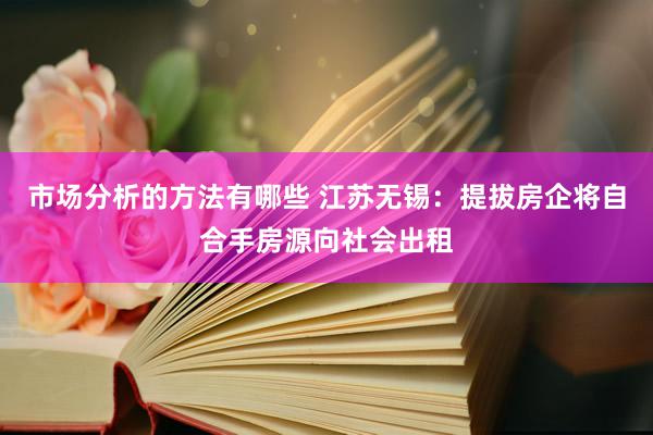 市场分析的方法有哪些 江苏无锡：提拔房企将自合手房源向社会出租