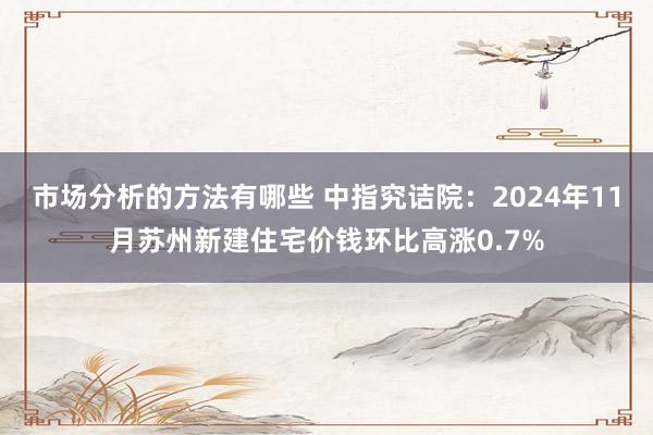 市场分析的方法有哪些 中指究诘院：2024年11月苏州新建住宅价钱环比高涨0.7%