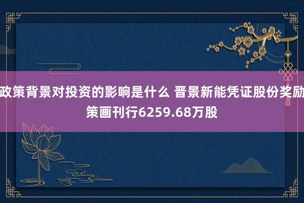 政策背景对投资的影响是什么 晋景新能凭证股份奖励策画刊行6259.68万股