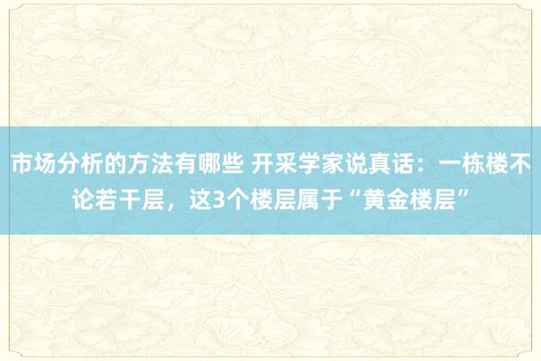 市场分析的方法有哪些 开采学家说真话：一栋楼不论若干层，这3个楼层属于“黄金楼层”