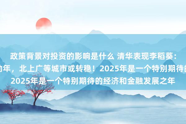 政策背景对投资的影响是什么 清华表现李稻葵：来岁是房地产伏击转动年，北上广等城市或转稳！2025年是一个特别期待的经济和金融发展之年