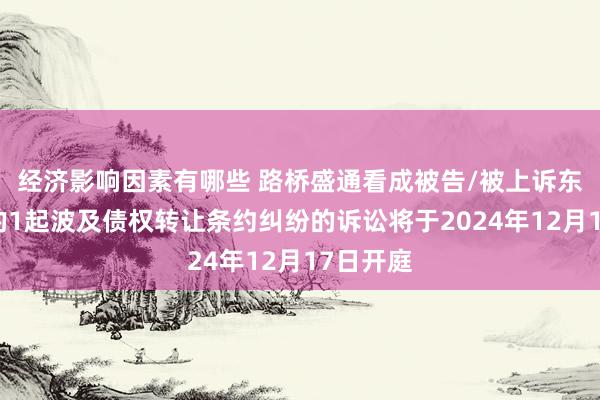 经济影响因素有哪些 路桥盛通看成被告/被上诉东说念主的1起波及债权转让条约纠纷的诉讼将于2024年12月17日开庭