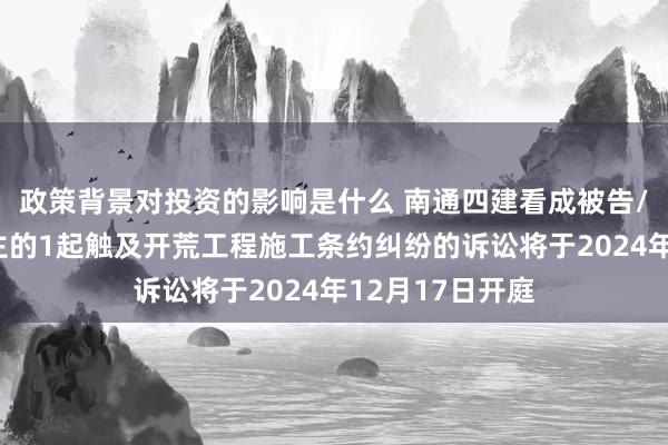 政策背景对投资的影响是什么 南通四建看成被告/被上诉东说念主的1起触及开荒工程施工条约纠纷的诉讼将于2024年12月17日开庭