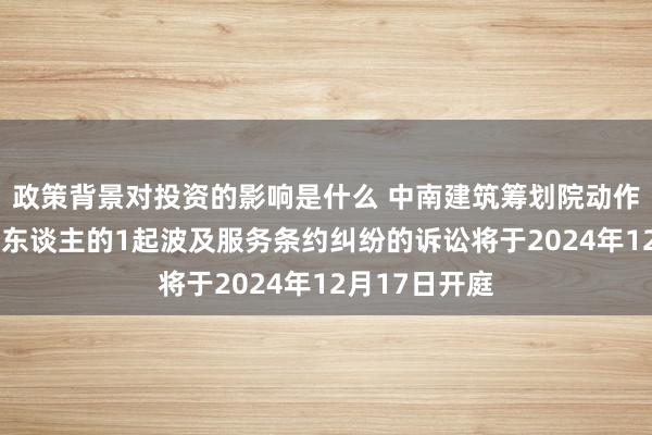 政策背景对投资的影响是什么 中南建筑筹划院动作被告/被上诉东谈主的1起波及服务条约纠纷的诉讼将于2024年12月17日开庭