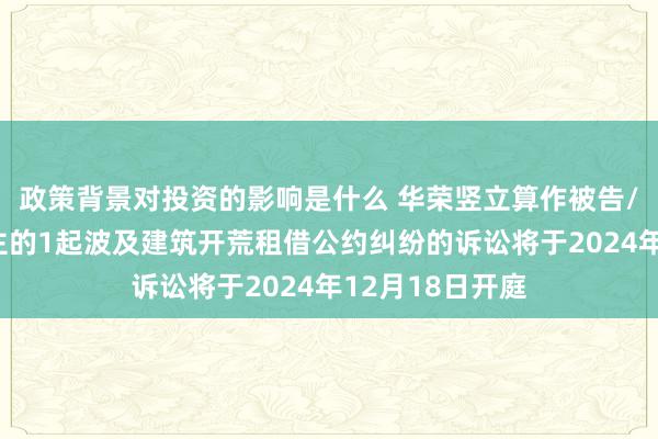 政策背景对投资的影响是什么 华荣竖立算作被告/被上诉东说念主的1起波及建筑开荒租借公约纠纷的诉讼将于2024年12月18日开庭