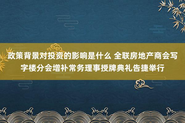 政策背景对投资的影响是什么 全联房地产商会写字楼分会增补常务理事授牌典礼告捷举行