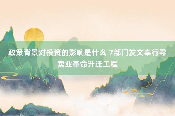 政策背景对投资的影响是什么 7部门发文奉行零卖业革命升迁工程