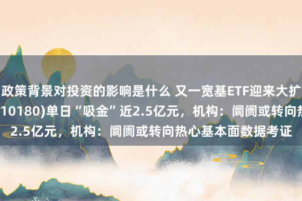 政策背景对投资的影响是什么 又一宽基ETF迎来大扩容，上证180ETF(510180)单日“吸金”近2.5亿元，机构：阛阓或转向热心基本面数据考证