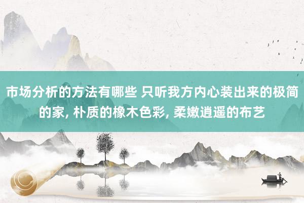 市场分析的方法有哪些 只听我方内心装出来的极简的家, 朴质的橡木色彩, 柔嫩逍遥的布艺