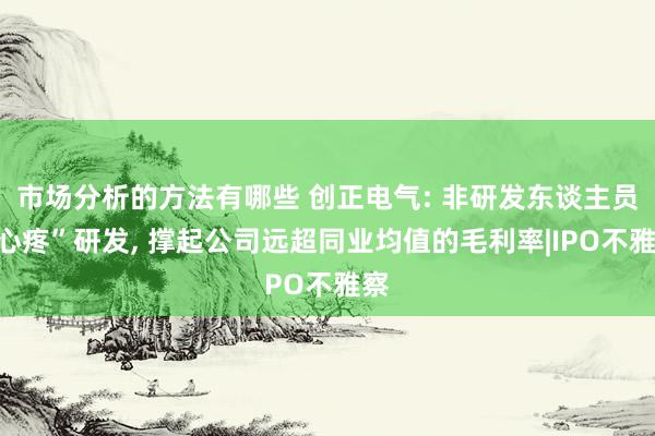 市场分析的方法有哪些 创正电气: 非研发东谈主员“心疼”研发, 撑起公司远超同业均值的毛利率|IPO不雅察