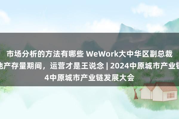 市场分析的方法有哪些 WeWork大中华区副总裁全斌：房地产存量期间，运营才是王说念 | 2024中原城市产业链发展大会