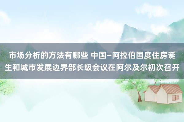 市场分析的方法有哪些 中国—阿拉伯国度住房诞生和城市发展边界部长级会议在阿尔及尔初次召开