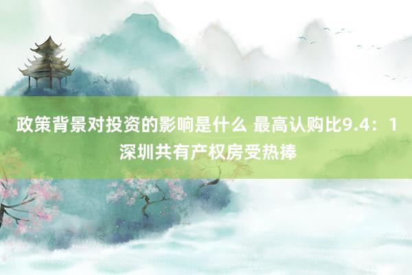 政策背景对投资的影响是什么 最高认购比9.4：1 深圳共有产权房受热捧