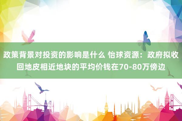 政策背景对投资的影响是什么 怡球资源：政府拟收回地皮相近地块的平均价钱在70-80万傍边