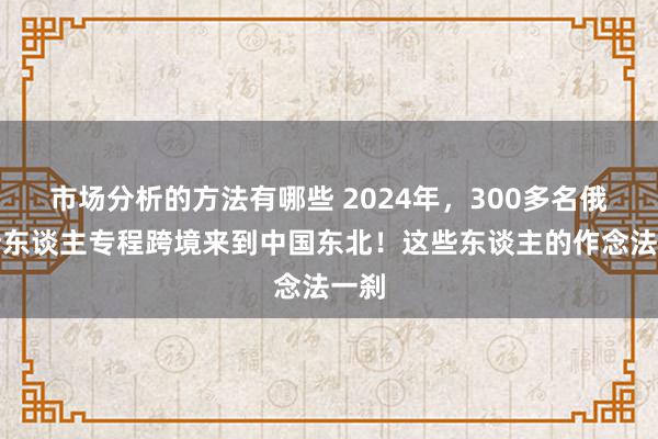 市场分析的方法有哪些 2024年，300多名俄罗斯东谈主专程跨境来到中国东北！这些东谈主的作念法一刹