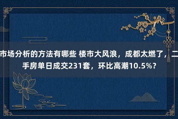 市场分析的方法有哪些 楼市大风浪，成都太燃了，二手房单日成交231套，环比高潮10.5%？