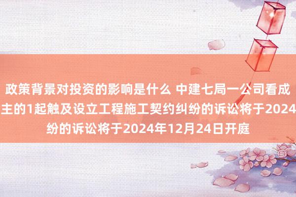 政策背景对投资的影响是什么 中建七局一公司看成原告/上诉东说念主的1起触及设立工程施工契约纠纷的诉讼将于2024年12月24日开庭