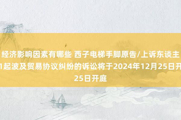 经济影响因素有哪些 西子电梯手脚原告/上诉东谈主的1起波及贸易协议纠纷的诉讼将于2024年12月25日开庭